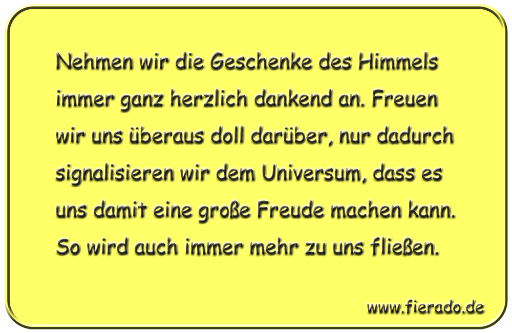 Blechschild 042: Nehmen wir die Geschenke des Himmels immer ganz herzlich dankend
          an. Freuen wir uns überaus doll darüber, nur dadurch signalisieren wir dem Universum,
          dass es uns damit eine große Freude machen kann. So wird auch immer mehr zu uns fließen.
