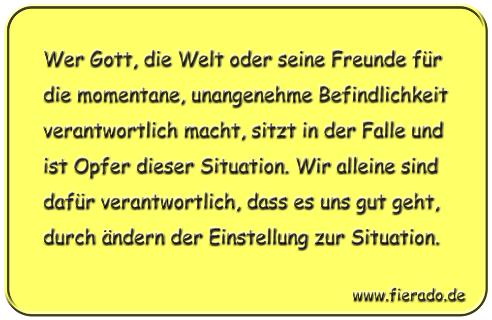 Blechschild 044: Wer Gott, die Welt oder seine Freunde für die momentane, unangenehme
          Befindlichkeit verantwortlich macht, sitzt in der Falle und ist Opfer dieser Situation. Wir
          alleine sind dafür verantwortlich, dass es uns gut geht, durch ändern der Einstellung zur
          Situation.