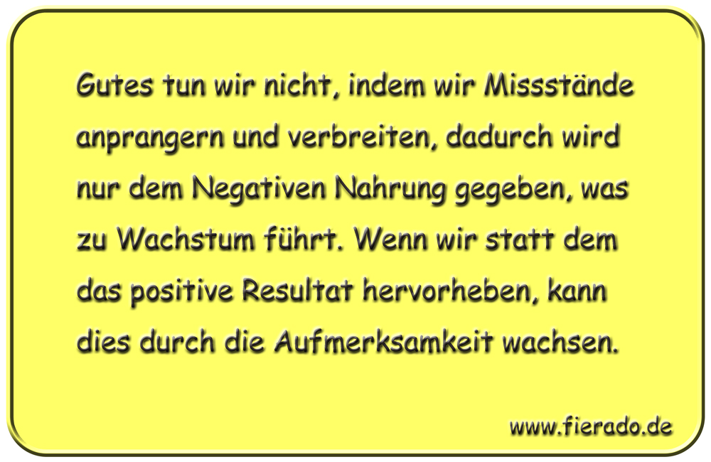 Blechschild 045: Gutes tun wir nicht, indem wir Missstände anprangern und verbreiten,
          dadurch wird nur dem Negativen Nahrung gegeben, was zu Wachstum führt. Wenn wir statt dem
          das positive Resultat hervorheben, kann dies durch die Aufmerksamkeit wachsen.