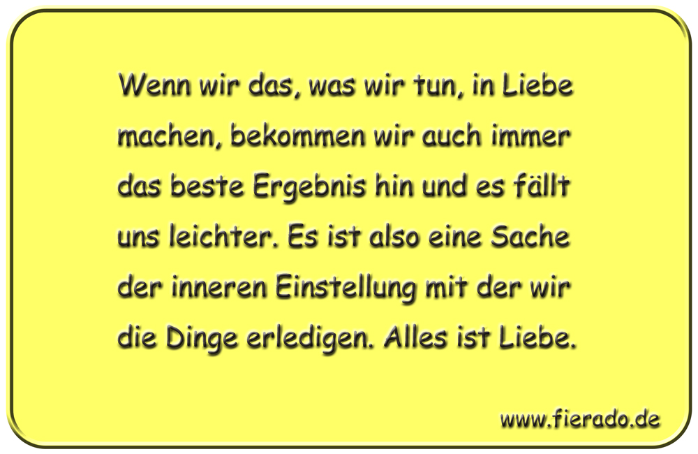 Blechschild 047: Wenn wir das, was wir tun, in Liebe machen, bekommen wir auch immer
          das beste Ergebnis hin und es fällt uns leichter. Es ist also eine Sache der inneren
          Einstellung mit der wir die Dinge erledigen. Alles ist Liebe.