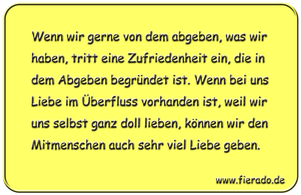 Blechschild 049: Wenn wir gerne von dem abgeben, was wir haben, tritt eine Zufriedenheit
          ein, die in dem Abgeben begründet ist. Wenn bei uns Liebe im Überfluss vorhanden ist, weil
          wir uns selbst ganz doll lieben, können wir den Mitmenschen auch sehr viel Liebe geben.