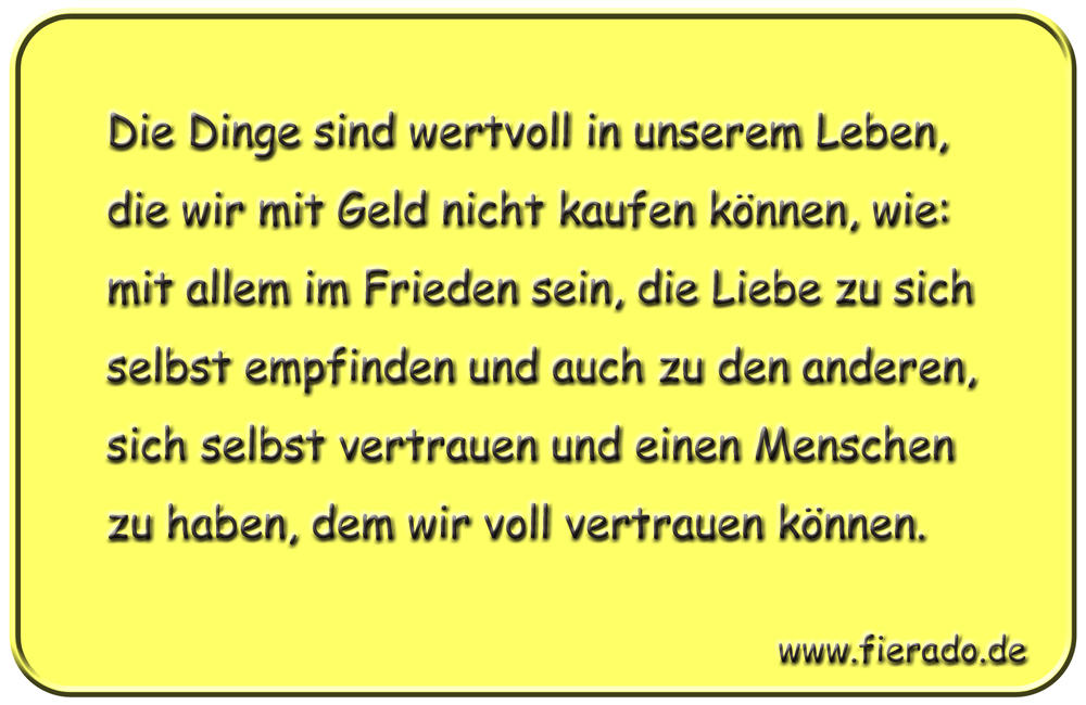 Blechschild 052: Die Dinge sind wertvoll in unserem Leben, die wir mit Geld nicht kaufen
          können, wie: mit allem im Frieden sein, die Liebe zu sich selbst empfinden und auch zu den
          anderen, sich selbst vertrauen und einen Menschen zu haben, dem wir voll vertrauen können.
