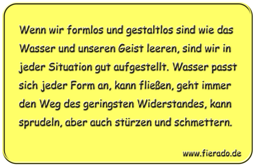 Blechschild 056: Wenn wir formlos und gestaltlos sind wie das Wasser und unseren Geist leeren,
          sind wir in jeder Situation gut aufgestellt. Wasser passt sich jeder Form an, kann fließen, geht
          immer den Weg des geringsten Widerstandes, kann sprudeln, aber auch stürzen und schmettern.