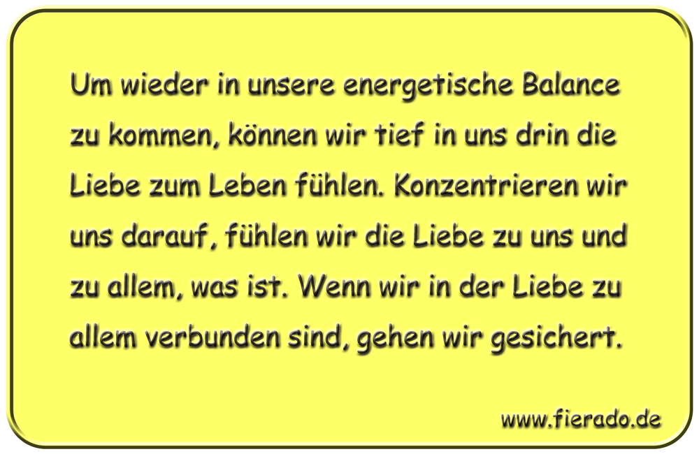 Blechschild 058: Um wieder in unsere energetische Balance zu kommen, können wir tief in uns
          drin die Liebe zum Leben fühlen. Konzentrieren wir uns darauf, fühlen wir die Liebe zu uns und
          zu allem, was ist. Wenn wir in der Liebe zu allem verbunden sind, gehen wir gesichert.