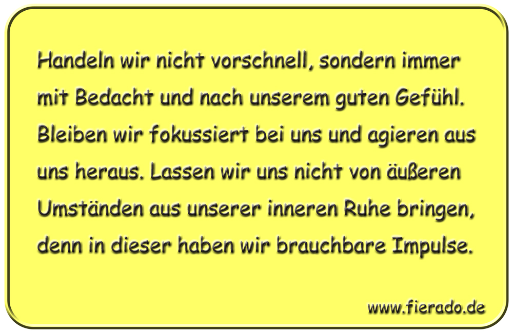 Blechschild 059: Handeln wir nicht vorschnell, sondern immer mit Bedacht und nach unserem
          guten Gefühl. Bleiben wir fokussiert bei uns und agieren aus uns heraus. Lassen wir uns nicht
          von äußeren Umständen aus unserer inneren Ruhe bringen, denn in dieser haben wir brauchbare
          Impulse.