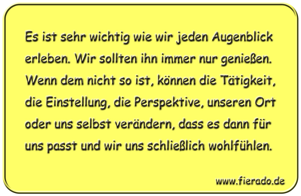 Blechschild 163: Es ist sehr wichtig wie wir jeden Augenblick erleben. Wir sollten uns gut fühlen und ihn
          genießen. Wenn dem nicht so ist, können wir die Einstellung, die Perspektive, den Ort, die Tätigkeit oder uns
          selbst verändern, dass es passt und wir uns schließlich wohlfühlen.