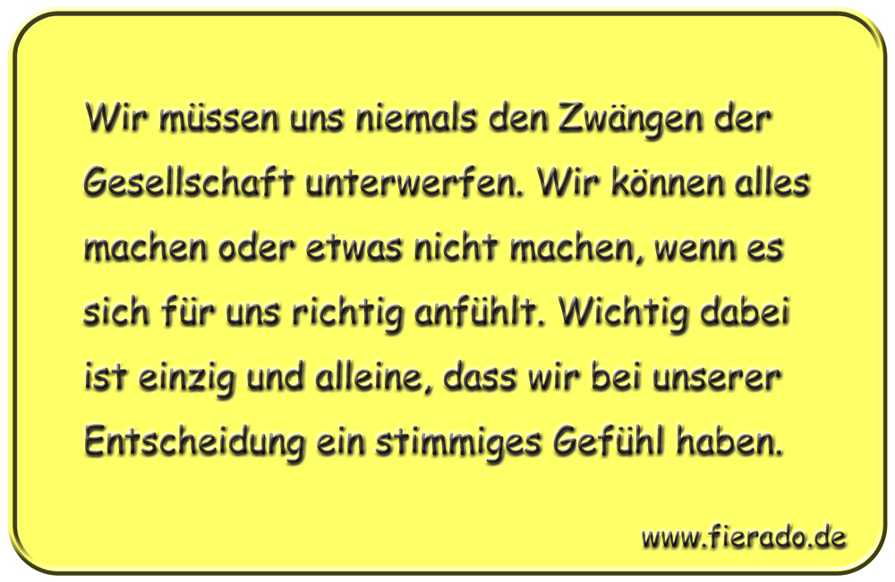 Blechschild 164: Wir müssen uns niemals den Zwängen der Gesellschaft unterwerfen. Wir können alles machen
          oder etwas nicht machen, wenn es sich für uns richtig anfühlt. Wichtig dabei ist einzig und alleine, dass wir
          bei unserer Entscheidung ein stimmiges Gefühl haben.