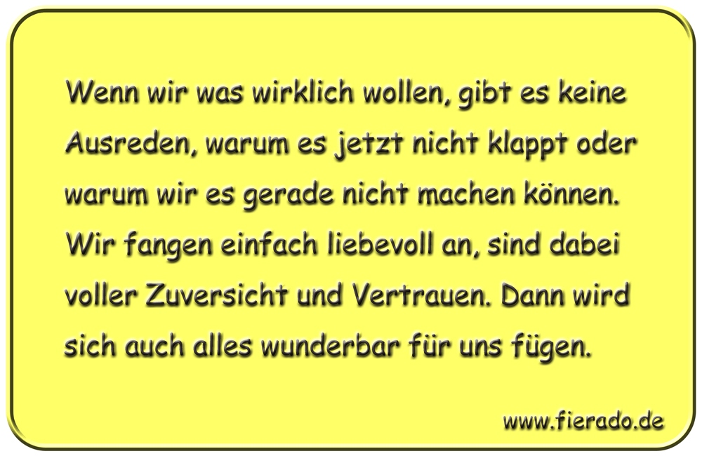 Blechschild 165: Wenn wir was wirklich wollen, gibt es keine Ausreden, warum es jetzt nicht klappt oder
          warum wir es gerade nicht machen können. Wir fangen einfach liebevoll an, sind dabei voller Zuversicht und
          Vertrauen. Dann wird sich auch alles wunderbar für uns fügen.