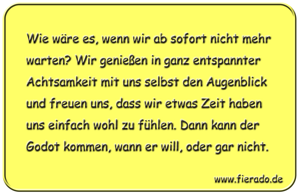 Blechschild 166: Wie wäre es, wenn wir ab sofort nicht mehr warten? Wir genießen in ganz entspannter
          Achtsamkeit mit uns selbst den Augenblick und freuen uns, dass wir etwas Zeit haben uns einfach wohl zu
          fühlen. Dann kann der Godot kommen, wann er will, oder gar nicht.