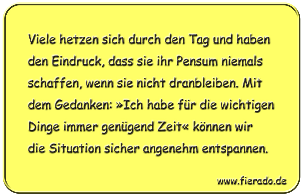 Blechschild 167: Viele hetzen sich durch den Tag und haben den Eindruck, dass sie ihr Pensum niemals
          schaffen, wenn sie nicht dranbleiben. Mit dem Gedanken: »Ich habe für die wichtigen Dinge immer genügend
          Zeit« können wir die Situation sicher angenehm entspannen.