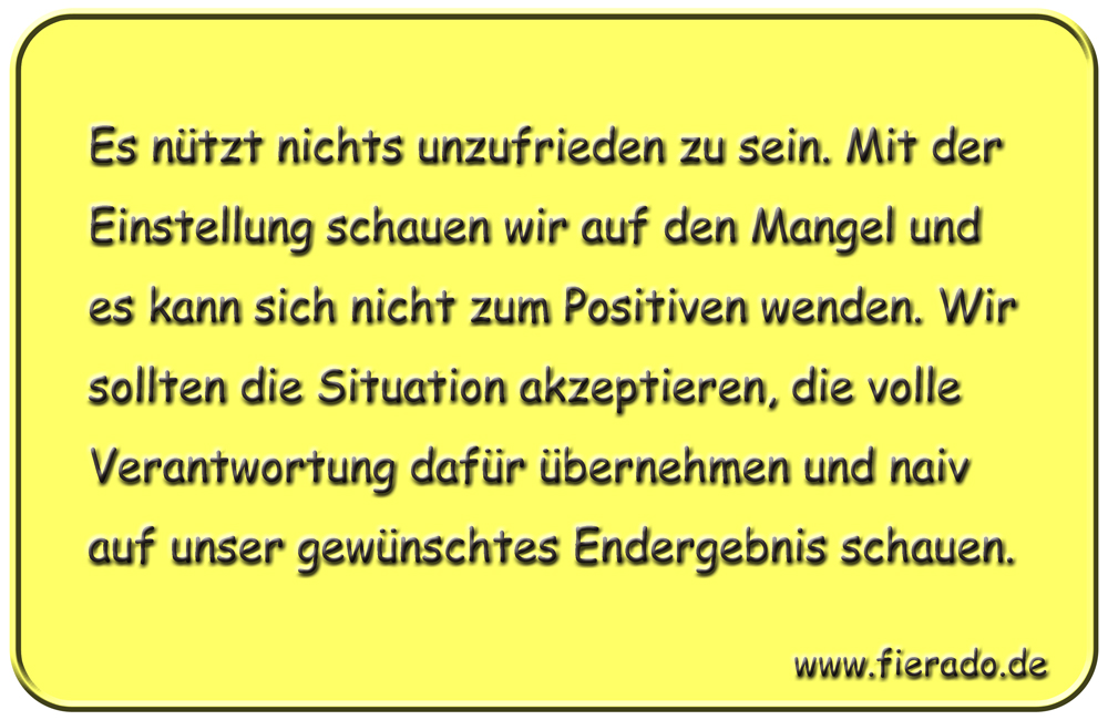 Blechschild 168: Es nützt nichts unzufrieden zu sein. Mit der Einstellung schauen wir auf den Mangel
          und es kann sich nicht zum Positiven wenden. Wir sollten die Situation akzeptieren, die volle Verantwortung
          dafür übernehmen und naiv auf unser gewünschtes Endergebnis schauen.
