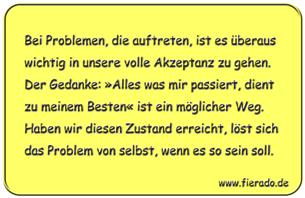 Blechschild 169: Bei Problemen, die auftreten, ist es überaus wichtig in unsere volle Akzeptanz zu gehen.
          Der Gedanke: »Alles was mir passiert, dient zu meinem Besten« ist ein möglicher Weg. Haben wir diesen Zustand
          erreicht, löst sich das Problem von selbst, wenn es so sein soll.