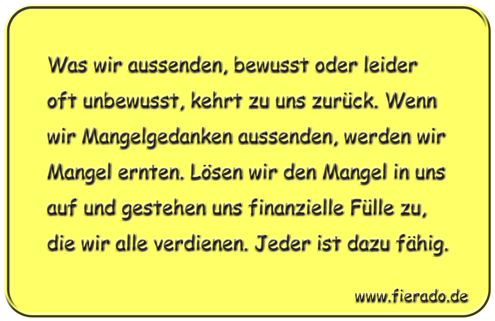 Blechschild 171: Was wir aussenden, bewusst oder leider oft unbewusst, kehrt zu uns zurück. Wenn wir
          Mangelgedanken aussenden, werden wir Mangel ernten. Lösen wir den Mangel in uns auf und gestehen uns
          finanzielle Fülle zu, die wir alle verdienen. Jeder ist dazu fähig.