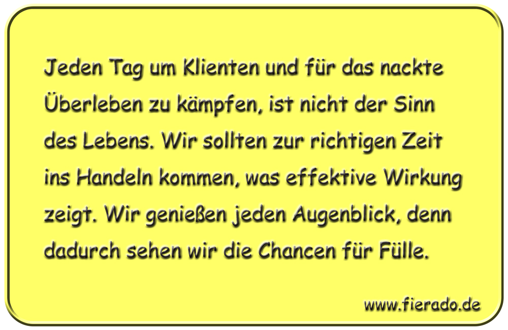 Blechschild 172: Jeden Tag um Klienten und für das nackte Überleben zu kämpfen, ist nicht der Sinn des
          Lebens. Wir sollten zur richtigen Zeit ins Handeln kommen, was effektive Wirkung zeigt. Wir genießen jeden
          Augenblick, denn dadurch sehen wir die Chancen für Fülle.