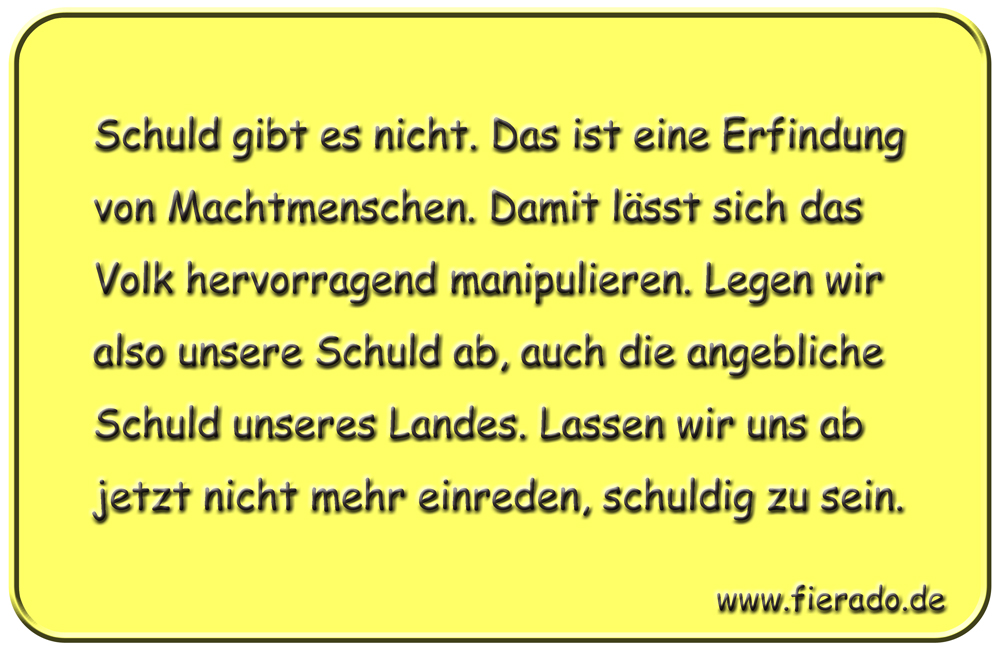 Blechschild 175: Schuld gibt es nicht. Das ist eine Erfindung von Machtmenschen. Damit lässt sich das
          Volk hervorragend manipulieren. Legen wir also unsere Schuld ab, auch die angebliche Schuld unseres Landes.
          Lassen wir uns ab jetzt nicht mehr einreden, schuldig zu sein.