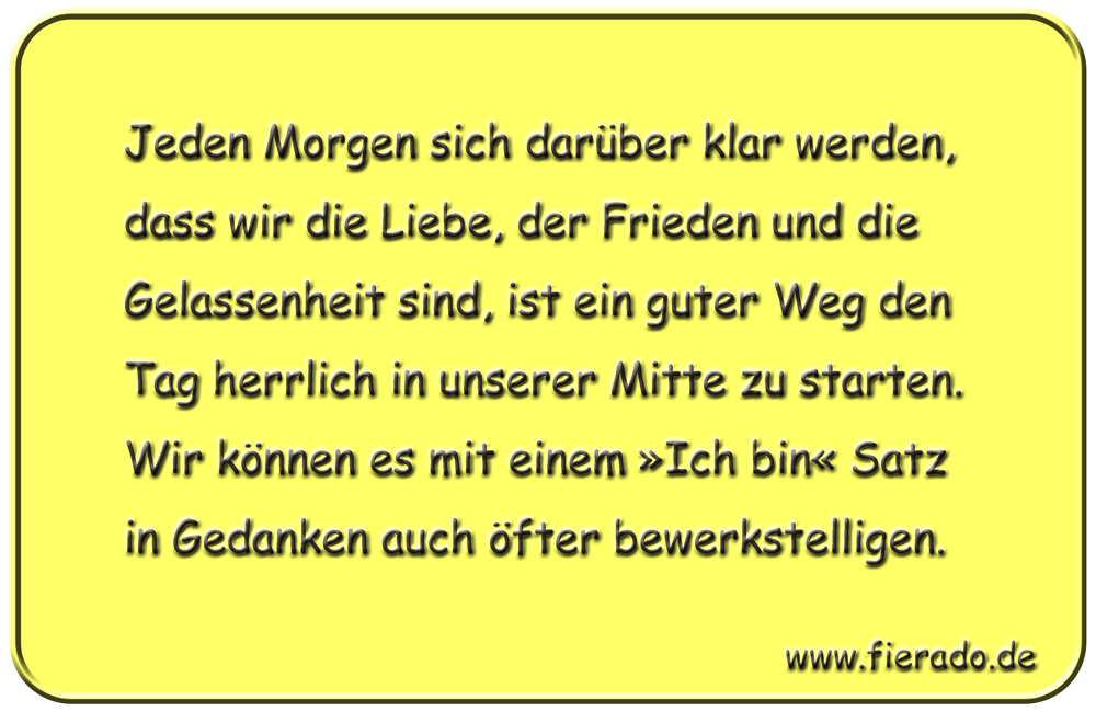 Blechschild 176: Jeden Morgen sich darüber klar werden, dass wir die Liebe, der Frieden und die Gelassenheit
          sind, ist ein guter Weg den Tag herrlich in unserer Mitte zu starten. Wir können es mit einem »Ich bin« Satz in
          Gedanken auch öfter bewerkstelligen.