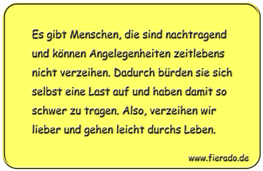 Blechschild 177: Es gibt Menschen, die sind nachtragend und können Angelegenheiten zeitlebens nicht verzeihen.
          Dadurch bürden sie sich selbst eine Last auf und haben damit so schwer zu tragen. Also, verzeihen wir lieber und
          gehen leicht durchs Leben.