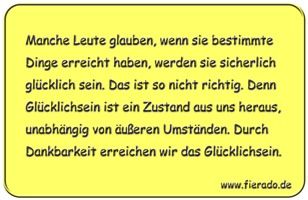 Blechschild 178: Manche Leute glauben, wenn sie bestimmte Dinge erreicht haben, werden sie sicherlich glücklich
          sein. Das ist so nicht richtig. Denn Glücklichsein ist ein Zustand aus uns heraus, unabhängig von äußeren Umständen.
          Durch Dankbarkeit erreichen wir das Glücklichsein.