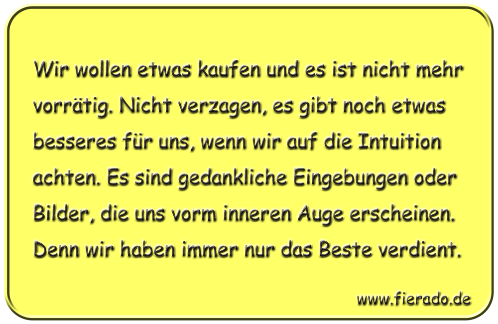 Blechschild 179: Wir wollen etwas kaufen und es ist nicht mehr vorrätig. Nur nicht verzagen, es gibt noch
          etwas besseres für uns, wenn wir auf unsere Intuition achten. Es sind gedankliche Eingebungen oder Bilder, die
          uns vorm inneren Auge erscheinen. Wir haben immer nur das Beste verdient.