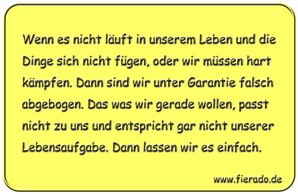 Blechschild 180: Wenn es nicht läuft in unserem Leben und die Dinge sich nicht fügen, oder wir müssen hart
          kämpfen. Dann sind wir unter Garantie falsch abgebogen. Das was wir gerade wollen, passt nicht zu uns und
          entspricht gar nicht unserer Lebensaufgabe. Dann lassen wir es einfach.