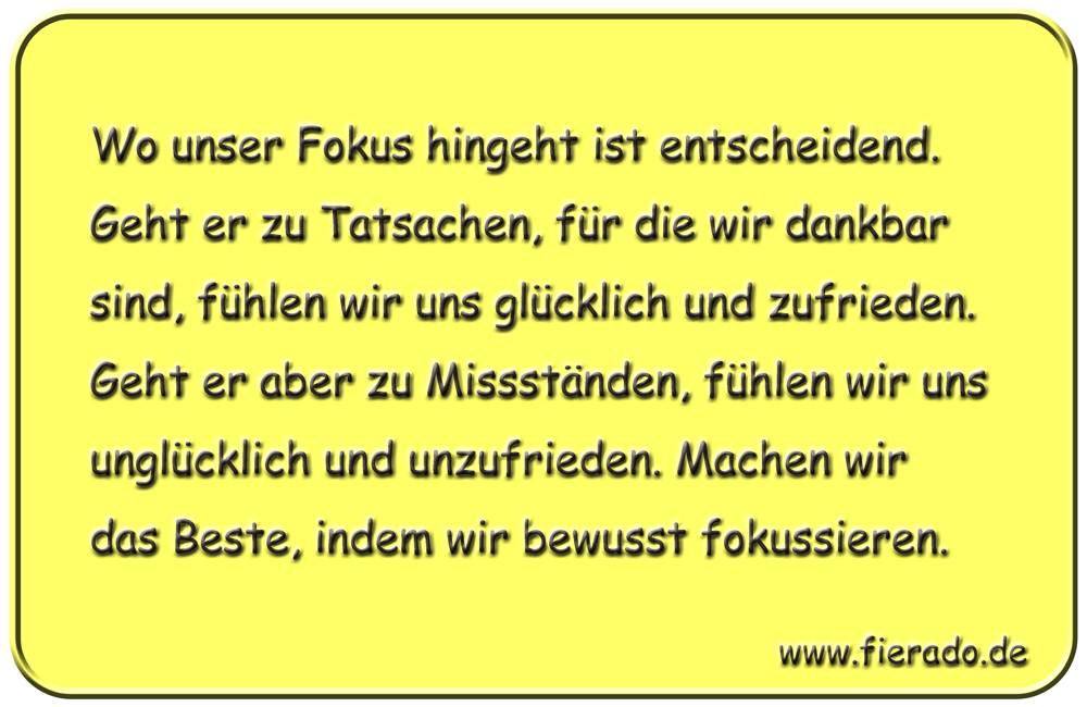Blechschild 181: Wo unser Fokus hingeht ist entscheidend. Geht er zu Tatsachen, für die wir dankbar sind,
          fühlen wir uns glücklich und zufrieden. Geht er aber zu Missständen, fühlen wir uns unglücklich und unzufrieden.
          Machen wir das Beste, indem wir bewusst fokussieren.