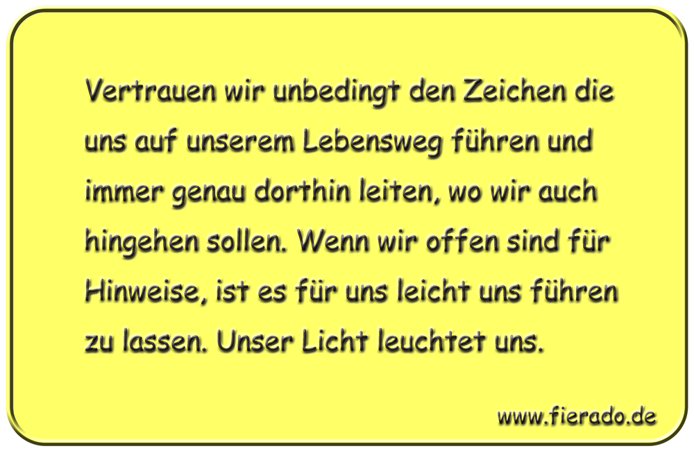 Blechschild 182: Vertrauen wir unbedingt den Zeichen die uns auf unserem Lebensweg führen und immer genau
          dorthin leiten, wo wir auch hingehen sollen. Wenn wir offen sind für Hinweise, ist es für uns leicht uns führen
          zu lassen. Unser Licht leuchtet uns.