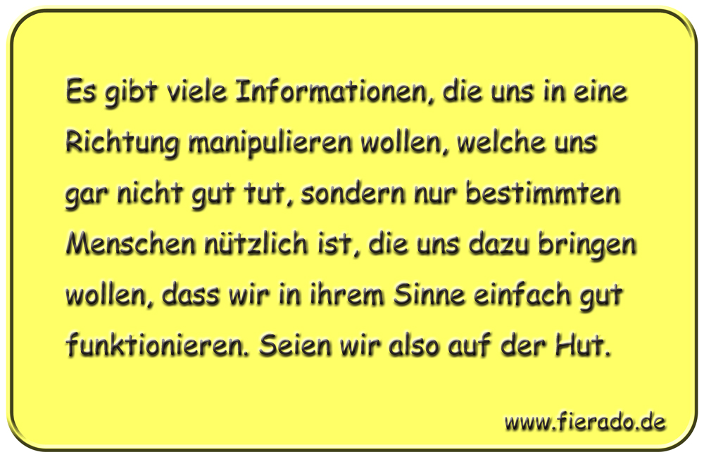 Blechschild 184: Es gibt viele Informationen, die uns in eine Richtung manipulieren wollen, welche uns
          gar nicht gut tut, sondern nur bestimmten Menschen nützlich ist, die uns dazu bringen wollen, dass wir in
          ihrem Sinne einfach gut funktionieren. Seien wir also auf der Hut.