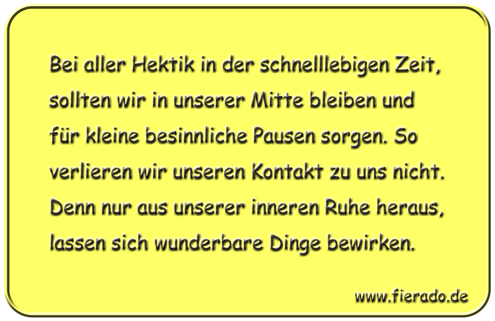 Blechschild 185: Bei aller Hektik in der schnelllebigen Zeit, sollten wir in unserer Mitte bleiben und
          für kleine besinnliche Pausen sorgen. So verlieren wir unseren Kontakt zu uns nicht. Denn nur aus unserer
          inneren Ruhe heraus, lassen sich wunderbare Dinge bewirken.