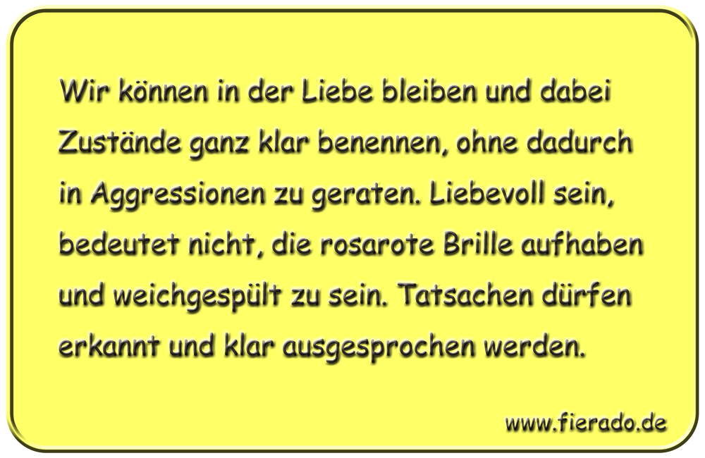 Blechschild 187: Wir können in der Liebe bleiben und dabei Zustände ganz klar benennen, ohne dadurch
          in Aggressionen zu geraten. Liebevoll sein, bedeutet nicht, die rosarote Brille aufhaben und weichgespült
          zu sein. Tatsachen dürfen erkannt und klar ausgesprochen werden.