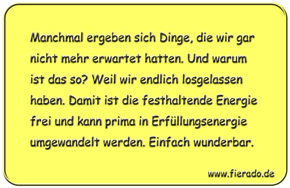 Blechschild 188: Manchmal ergeben sich Dinge, die wir gar nicht mehr erwartet hatten. Und warum ist
          das so? Weil wir endlich losgelassen haben. Damit ist die festhaltende Energie frei und kann prima in
          Erfüllungsenergie umgewandelt werden. Einfach wunderbar.
