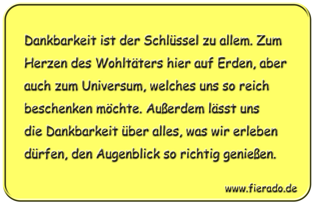 Blechschild 190: Dankbarkeit ist der Schlüssel zu allem. Zum Herzen des Wohltäters hier auf Erden,
          aber auch zum Universum, welches uns so reich beschenken möchte. Außerdem lässt uns die Dankbarkeit über
          alles, was wir erleben dürfen, den Augenblick so richtig genießen.