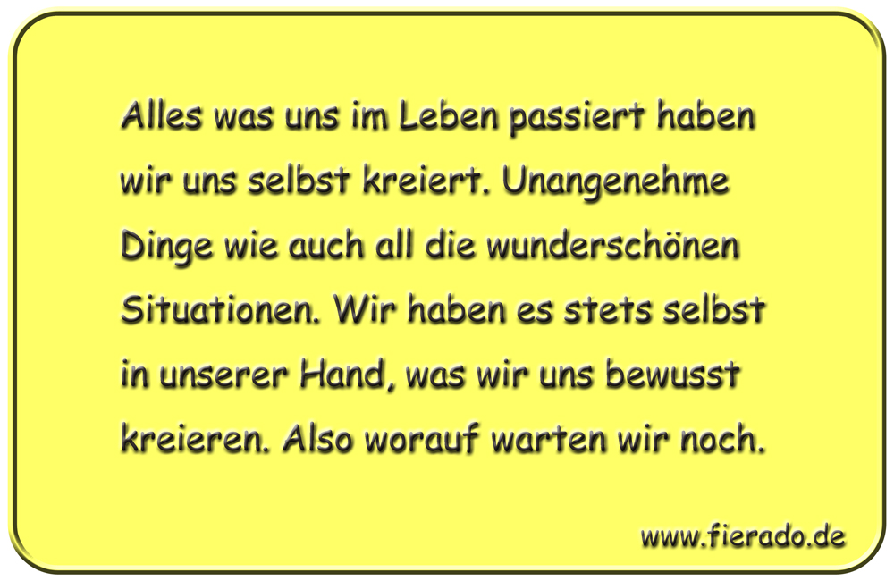 Blechschild 192: Alles was uns im Leben passiert haben wir uns selbst kreiert. Unangenehme Dinge wie
          auch all die wunderschönen Situationen. Wir haben es stets selbst in unserer Hand, was wir uns bewusst
          kreieren. Also worauf warten wir noch.