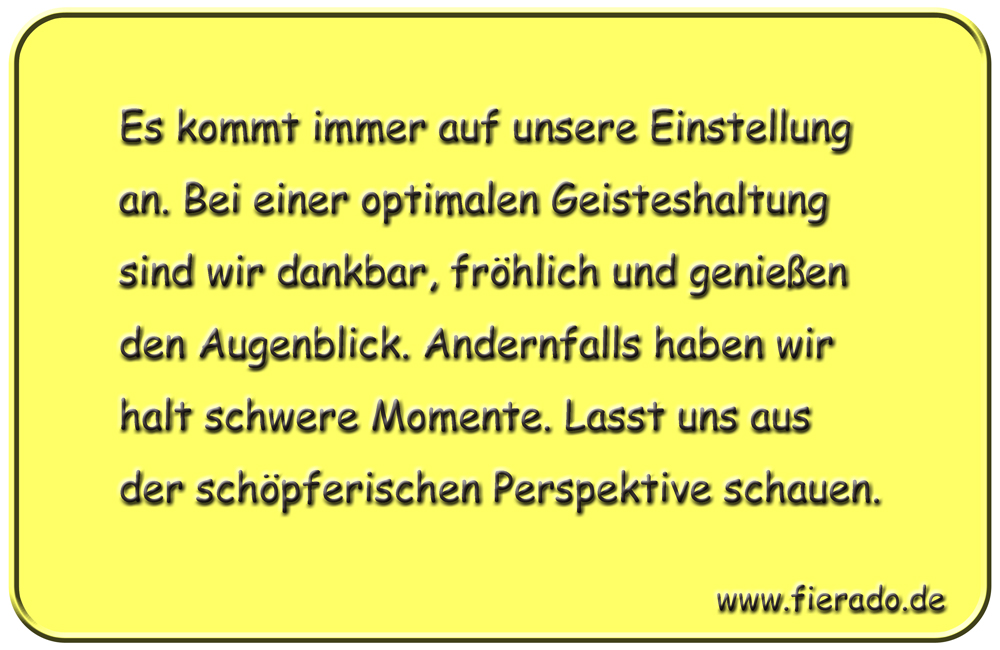 Blechschild 193: Es kommt immer auf unsere Einstellung an. Bei einer optimalen Geisteshaltung sind wir
          dankbar, fröhlich und genießen den Augenblick. Andernfalls haben wir halt schwere Momente. Lasst uns aus der
          schöpferischen Perspektive schauen.