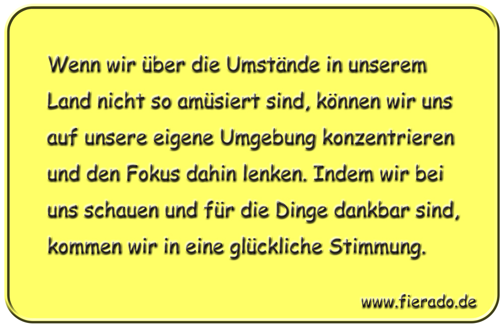 Blechschild 195: Wenn wir über die Umstände in unserem Land nicht so amüsiert sind, können wir uns auf
          unsere eigene Umgebung konzentrieren und den Fokus dahin lenken. Indem wir bei uns schauen und für die Dinge
          dankbar sind, kommen wir in eine glückliche Stimmung.