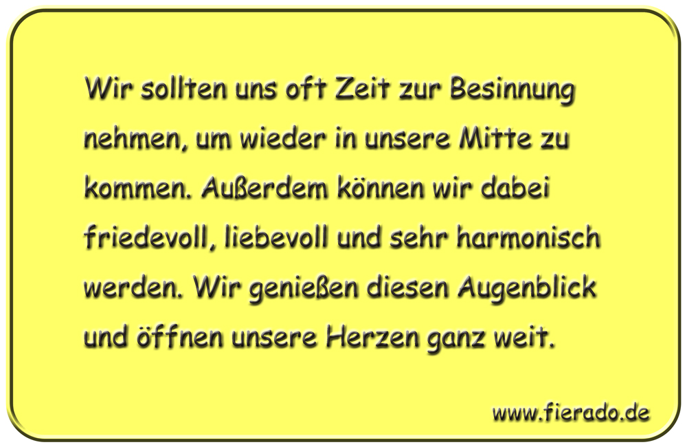 Blechschild 197: Wir sollten uns oft Zeit zur Besinnung nehmen, um wieder in unsere Mitte zu kommen.
          Außerdem können wir dabei friedevoll, liebevoll und sehr harmonisch werden. Wir genießen diesen Augenblick
          und öffnen unsere Herzen ganz weit.