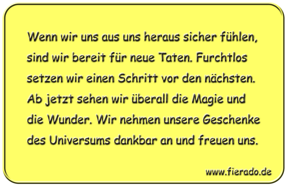 Blechschild 199: Wenn wir uns aus uns heraus sicher fühlen, sind wir bereit für neue Taten. Furchtlos
          setzen wir einen Schritt vor den nächsten. Ab jetzt sehen wir überall die Magie und die Wunder. Wir nehmen
          unsere Geschenke des Universums dankbar an und freuen uns.