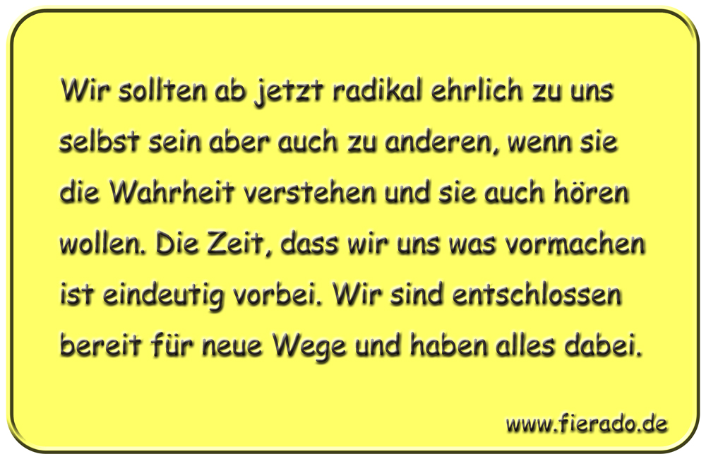 Blechschild 200: Wir sollten ab jetzt radikal ehrlich zu uns selbst sein aber auch zu anderen, wenn sie
          die Wahrheit verstehen und sie auch hören wollen. Die Zeit, dass wir uns was vormachen ist eindeutig vorbei.
          Wir sind entschlossen bereit für neue Wege und haben alles dabei.