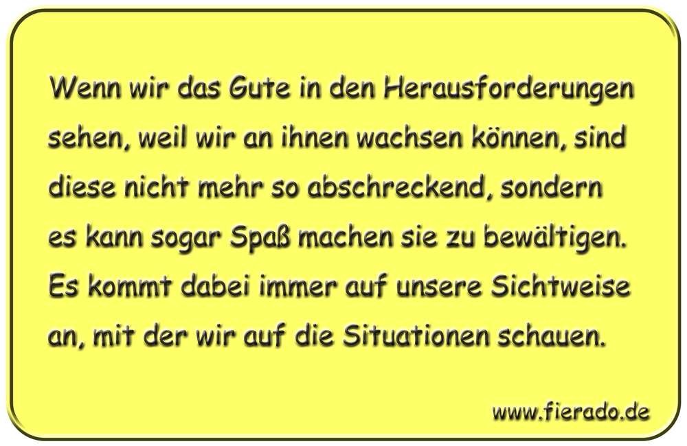 Blechschild 201: Wenn wir das Gute in den Herausforderungen sehen, weil wir an ihnen wachsen können,
          sind diese nicht mehr so abschreckend, sondern es kann sogar Spaß machen sie zu bewältigen. Es kommt dabei
          immer auf unsere Sichtweise an, mit der wir auf die Situationen schauen.