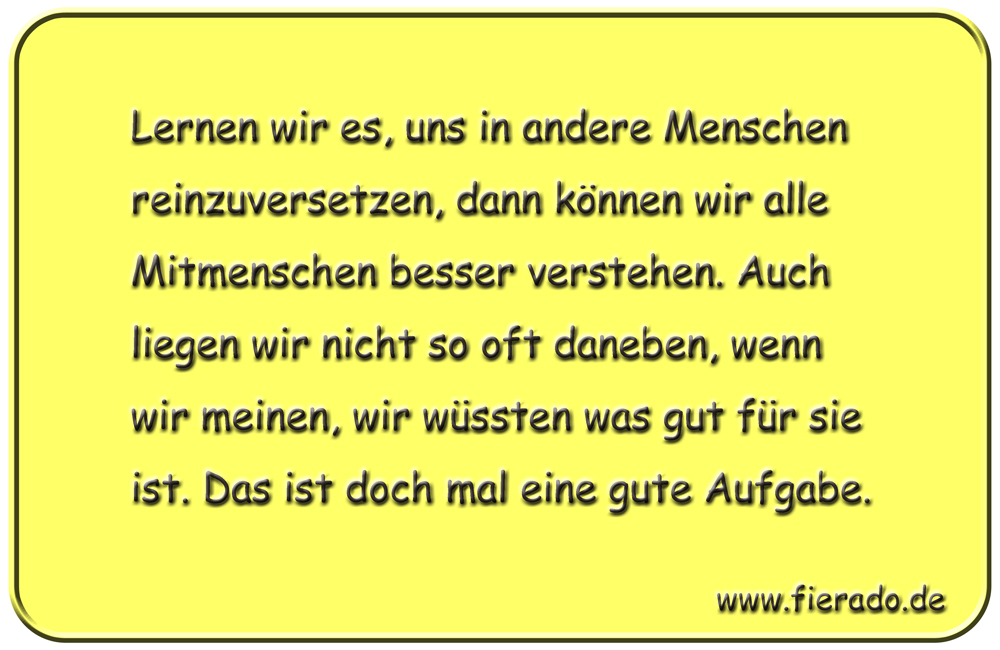 Blechschild 203: Lernen wir es, uns in andere Menschen reinzuversetzen, dann können wir alle Mitmenschen
          besser verstehen. Auch liegen wir nicht so oft daneben, wenn wir meinen, wir wüssten was gut für sie ist. Das
          ist doch mal eine gute Aufgabe.