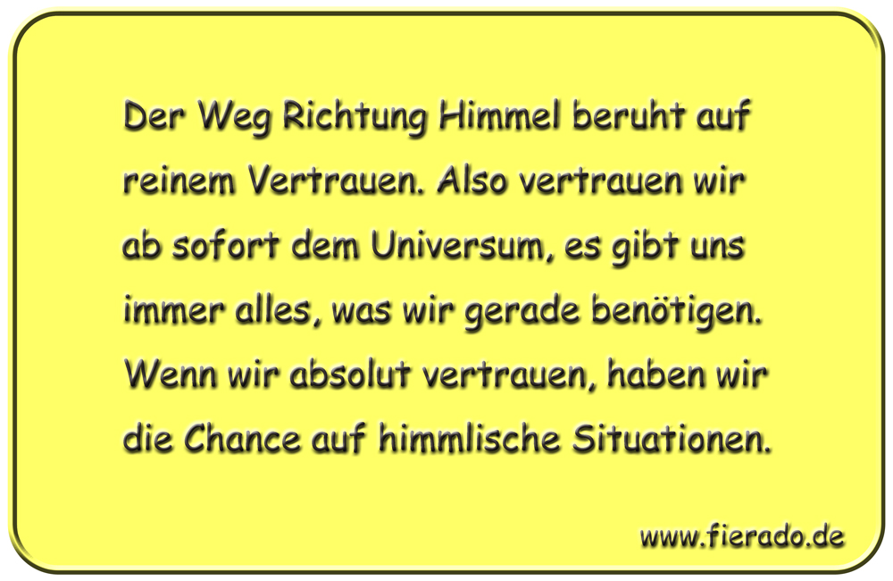 Blechschild 204: Der Weg Richtung Himmel beruht auf reinem Vertrauen. Also vertrauen wir ab sofort dem
          Universum, es gibt uns immer alles, was wir gerade benötigen. Wenn wir absolut vertrauen, haben wir die
          Chance auf himmlische Situationen.