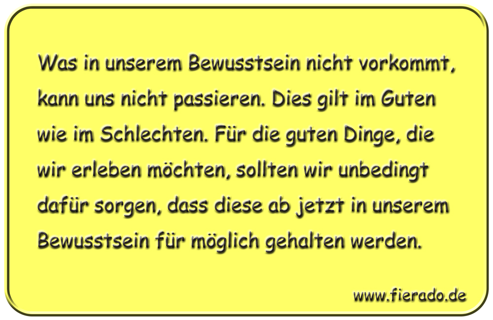 Blechschild 205: Was in unserem Bewusstsein nicht vorkommt, kann uns nicht passieren. Dies gilt im
          Guten wie im Schlechten. Für die guten Dinge, die wir erleben möchten, sollten wir unbedingt dafür sorgen,
          dass diese ab jetzt in unserem Bewusstsein für möglich gehalten werden.