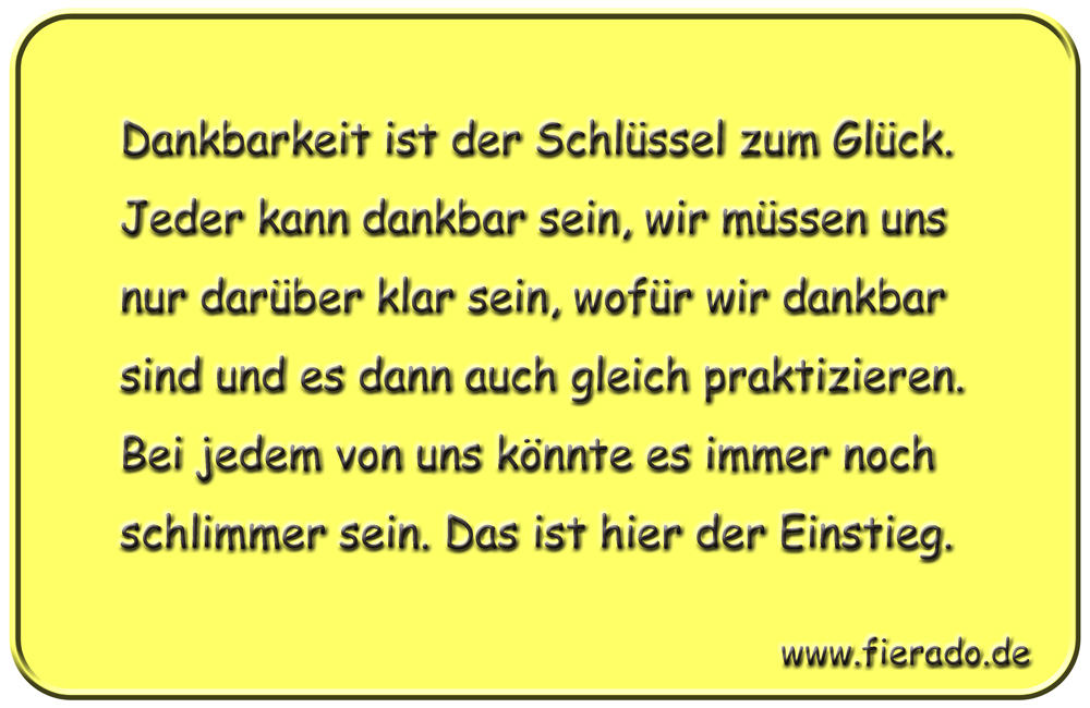 Blechschild 206: Dankbarkeit ist der Schlüssel zum Glück. Jeder kann dankbar sein, wir müssen uns nur
          darüber klar sein, wofür wir dankbar sind und es dann auch gleich praktizieren. Bei jedem von uns könnte
          es immer noch schlimmer sein. Das ist hier der Einstieg.