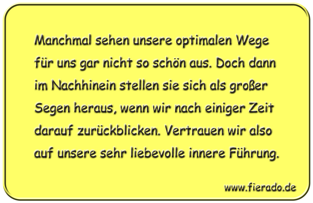 Blechschild 207: Manchmal sehen unsere optimalen Wege für uns gar nicht so schön aus. Doch dann im
          Nachhinein stellen sie sich als großer Segen heraus, wenn wir nach einiger Zeit darauf zurückblicken.
          Vertrauen wir also auf unsere sehr liebevolle innere Führung.
