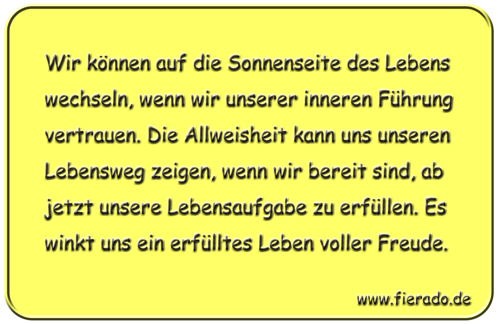 Blechschild 208: Wir können auf die Sonnenseite des Lebens wechseln, wenn wir unserer inneren
          Führung vertrauen. Die Allweisheit kann uns unseren Lebensweg zeigen, wenn wir bereit sind, ab jetzt
          unsere Lebensaufgabe zu erfüllen. Es winkt uns ein erfülltes Leben voller Freude.