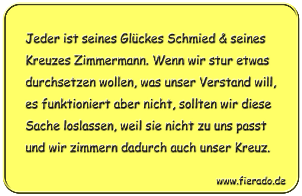 Blechschild 209: Jeder ist seines Glückes Schmied & seines Kreuzes Zimmermann. Wenn wir stur etwas
          durchsetzen wollen, was unser Verstand will, es funktioniert aber nicht, sollten wir diese Sache loslassen,
          weil sie nicht zu uns passt und wir zimmern dadurch auch unser Kreuz.