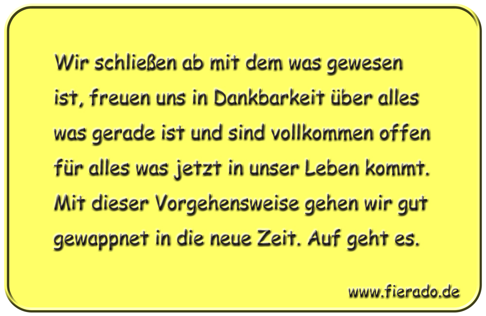 Blechschild 210: Wir schließen ab mit dem was gewesen ist, freuen uns in Dankbarkeit über alles was
          gerade ist und sind vollkommen offen für alles was jetzt in unser Leben kommt. Mit dieser Vorgehensweise
          gehen wir gut gewappnet in die neue Zeit. Auf geht es.