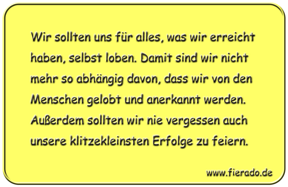 Blechschild 211: Wir sollten uns für alles, was wir erreicht haben, selbst loben. Damit sind wir
          nicht mehr so abhängig davon, dass wir von den Menschen gelobt und anerkannt werden. Außerdem sollten
          wir nie vergessen auch unsere klitzekleinsten Erfolge zu feiern.