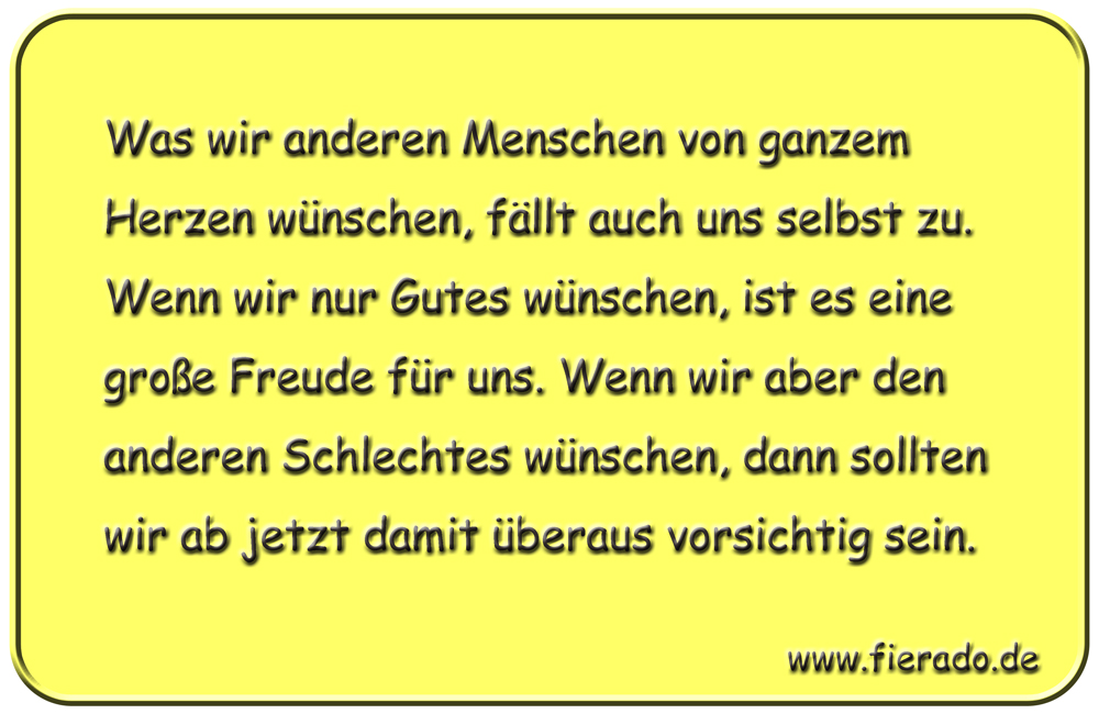Blechschild 212: Was wir anderen Menschen von ganzem Herzen wünschen, fällt auch uns selbst zu.
          Wenn wir nur Gutes wünschen, ist es eine große Freude für uns. Wenn wir aber den anderen Schlechtes
          wünschen, dann sollten wir ab jetzt damit überaus vorsichtig sein.