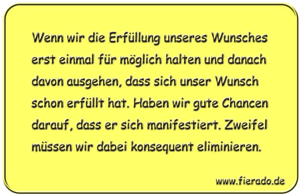 Blechschild 213: Wenn wir die Erfüllung unseres Wunsches erst einmal für möglich halten und
          danach davon ausgehen, dass sich unser Wunsch schon erfüllt hat. Haben wir gute Chancen darauf,
          dass er sich manifestiert. Zweifel müssen wir dabei konsequent eliminieren.