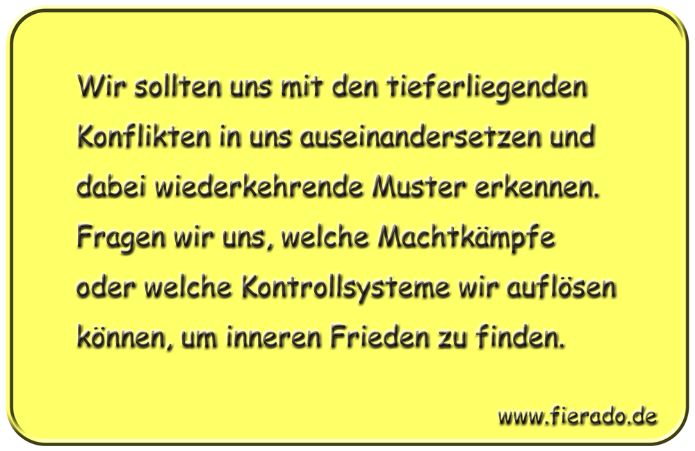 Blechschild 215: Wir sollten uns mit den tieferliegenden Konflikten in uns auseinandersetzen und
          dabei wiederkehrende Muster erkennen. Fragen wir uns, welche Machtkämpfe oder welche Kontrollsysteme
          wir auflösen können, um inneren Frieden zu finden.